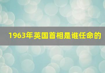 1963年英国首相是谁任命的