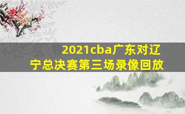 2021cba广东对辽宁总决赛第三场录像回放