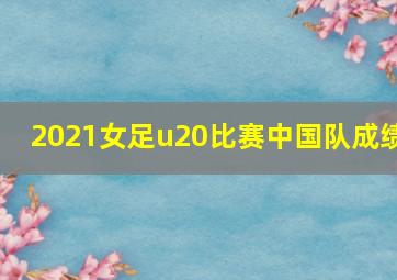 2021女足u20比赛中国队成绩