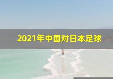 2021年中国对日本足球