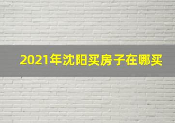 2021年沈阳买房子在哪买