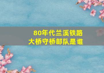 80年代兰溪铁路大桥守桥部队是谁