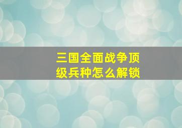 三国全面战争顶级兵种怎么解锁