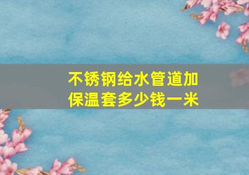 不锈钢给水管道加保温套多少钱一米