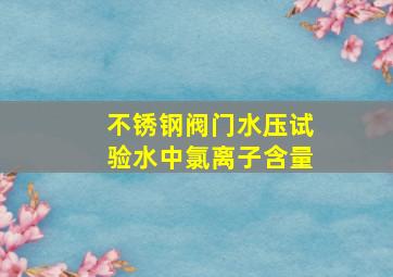 不锈钢阀门水压试验水中氯离子含量