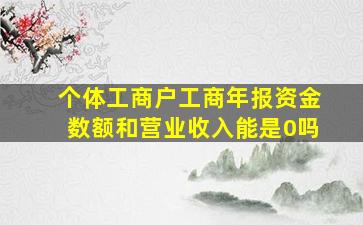 个体工商户工商年报资金数额和营业收入能是0吗