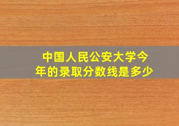 中国人民公安大学今年的录取分数线是多少