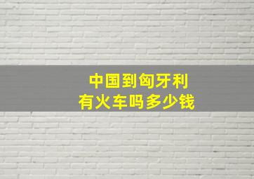 中国到匈牙利有火车吗多少钱