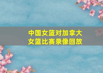 中国女篮对加拿大女篮比赛录像回放