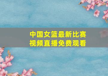 中国女篮最新比赛视频直播免费观看