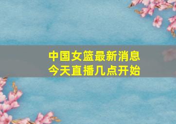 中国女篮最新消息今天直播几点开始