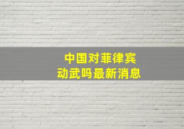 中国对菲律宾动武吗最新消息