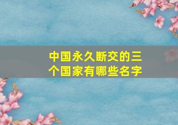 中国永久断交的三个国家有哪些名字