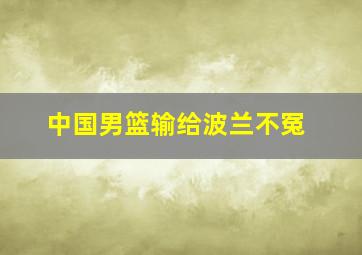 中国男篮输给波兰不冤