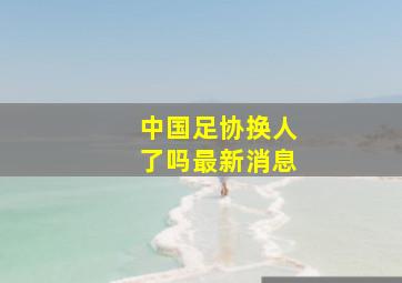 中国足协换人了吗最新消息