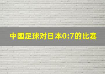 中国足球对日本0:7的比赛