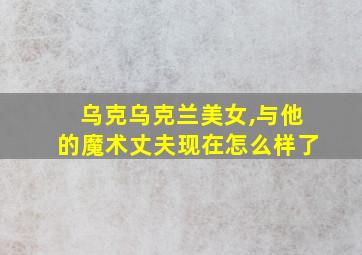 乌克乌克兰美女,与他的魔术丈夫现在怎么样了