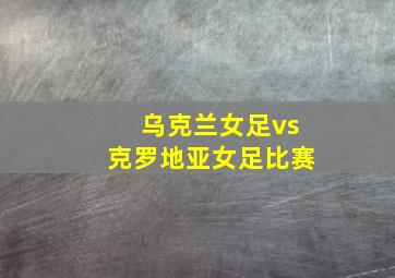 乌克兰女足vs克罗地亚女足比赛