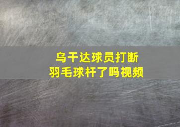 乌干达球员打断羽毛球杆了吗视频