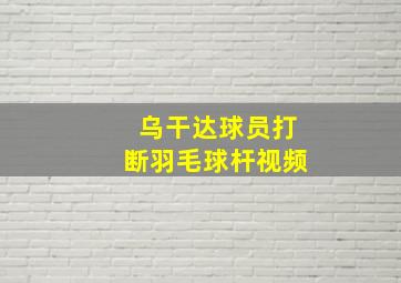 乌干达球员打断羽毛球杆视频