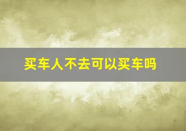 买车人不去可以买车吗