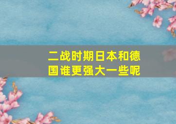 二战时期日本和德国谁更强大一些呢