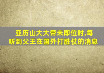 亚历山大大帝未即位时,每听到父王在国外打胜仗的消息