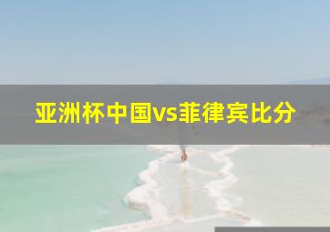 亚洲杯中国vs菲律宾比分