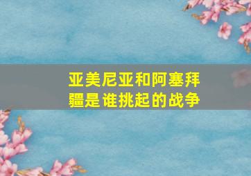 亚美尼亚和阿塞拜疆是谁挑起的战争