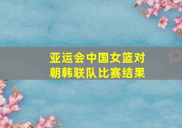 亚运会中国女篮对朝韩联队比赛结果