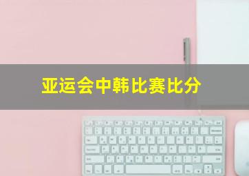 亚运会中韩比赛比分