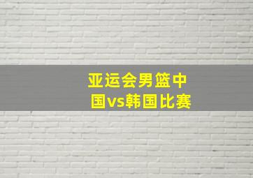 亚运会男篮中国vs韩国比赛