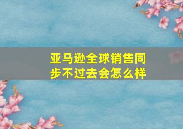 亚马逊全球销售同步不过去会怎么样