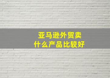 亚马逊外贸卖什么产品比较好