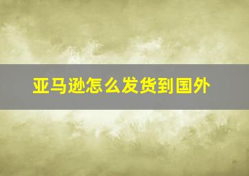 亚马逊怎么发货到国外