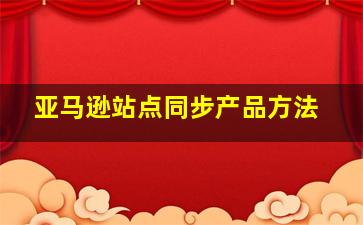 亚马逊站点同步产品方法