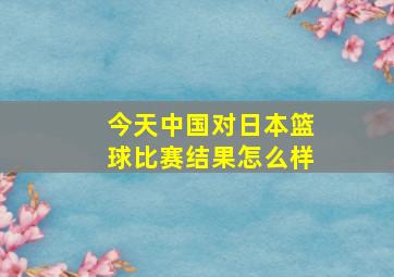 今天中国对日本篮球比赛结果怎么样