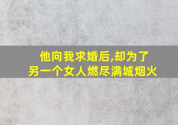 他向我求婚后,却为了另一个女人燃尽满城烟火