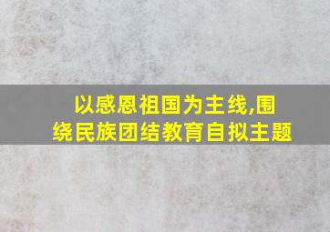 以感恩祖国为主线,围绕民族团结教育自拟主题