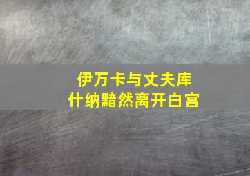 伊万卡与丈夫库什纳黯然离开白宫