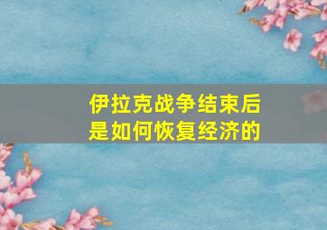 伊拉克战争结束后是如何恢复经济的