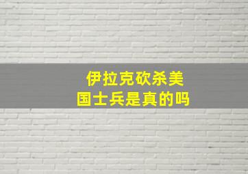 伊拉克砍杀美国士兵是真的吗