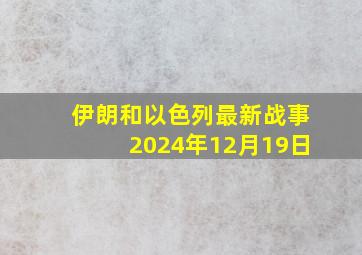 伊朗和以色列最新战事2024年12月19日