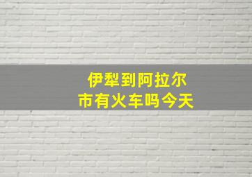 伊犁到阿拉尔市有火车吗今天