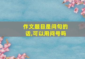 作文题目是问句的话,可以用问号吗