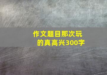 作文题目那次玩的真高兴300字