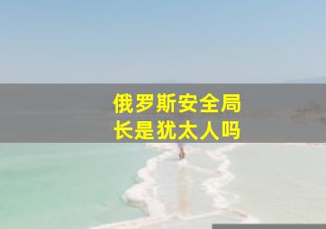 俄罗斯安全局长是犹太人吗