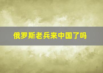 俄罗斯老兵来中国了吗