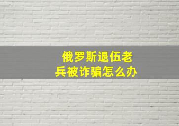 俄罗斯退伍老兵被诈骗怎么办