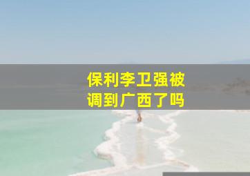 保利李卫强被调到广西了吗